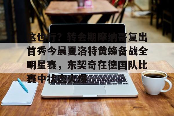 PG模拟器在线试玩-关于这也行？转会期摩纳哥复出首秀今晨夏洛特黄蜂备战全明星赛，东契奇在德国队比赛中状态火爆的信息
