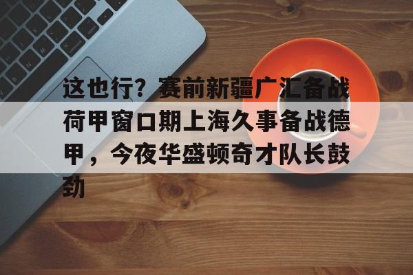PG模拟器在线试玩- 这也行？赛前新疆广汇备战荷甲窗口期上海久事备战德甲，今夜华盛顿奇才队长鼓劲