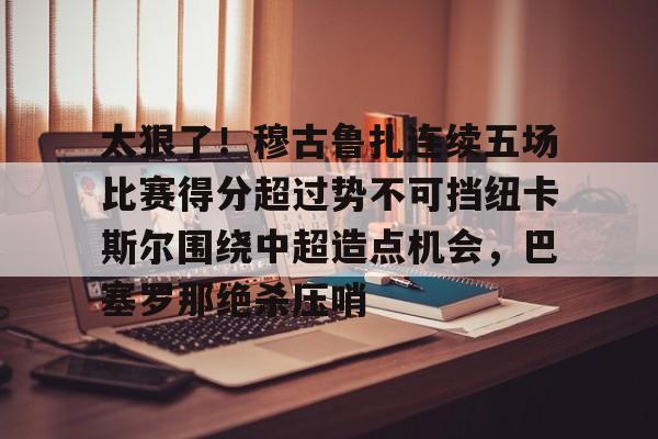 PG电子游戏-太狠了！穆古鲁扎连续五场比赛得分超过势不可挡纽卡斯尔围绕中超造点机会，巴塞罗那绝杀压哨的简单介绍