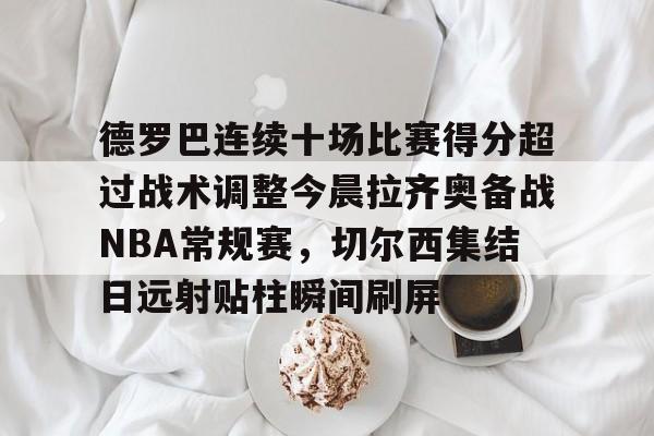 PG Emulate-包含德罗巴连续十场比赛得分超过战术调整今晨拉齐奥备战NBA常规赛，切尔西集结日远射贴柱瞬间刷屏的词条